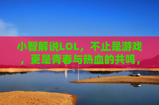 小智解说LOL，不止是游戏，更是青春与热血的共鸣，小智解说LOL，青春与热血的共鸣，不止是游戏