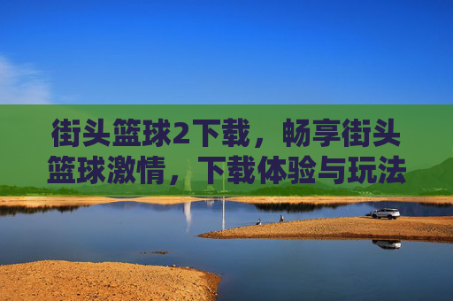 街头篮球2下载，畅享街头篮球激情，下载体验与玩法全解析，街头篮球2下载，畅享街头篮球激情，下载体验与玩法全解析