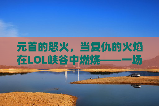 元首的怒火,当复仇的火焰在LOL峡谷中燃烧——一场关于策略、技巧与情绪的史诗对决,元首的怒火,当复仇的火焰在LOL峡谷中燃烧——一场关于策略、技巧与情绪的史诗对决