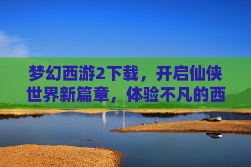 梦幻西游2下载,开启仙侠世界新篇章,体验不凡的西游之旅,梦幻西游2下载,开启仙侠新篇章,体验不凡的西游之旅