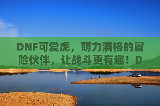 DNF可爱虎，萌力满格的冒险伙伴，让战斗更有趣！DNF可爱虎，萌力满格的冒险伙伴，让战斗更有趣！