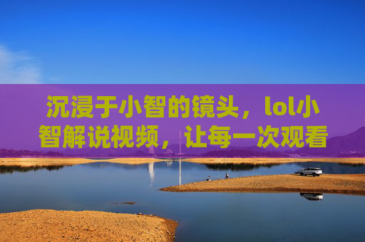 沉浸于小智的镜头，lol小智解说视频，让每一次观看都成为峡谷之旅，沉浸小智镜头，LOL解说视频，让每一次观看都成峡谷之旅