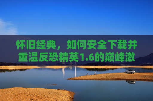 怀旧经典，如何安全下载并重温反恐精英1.6的巅峰激情，怀旧经典，安全下载CS 1.6，重温巅峰反恐激情