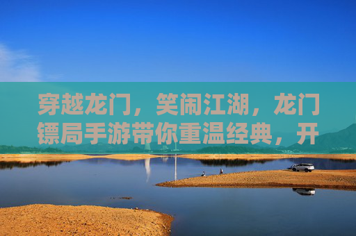 穿越龙门,笑闹江湖,龙门镖局手游带你重温经典,开启爆笑镖局新篇章,穿越龙门笑闹江湖,龙门镖局手游带你重温经典,开启爆笑镖局新篇章