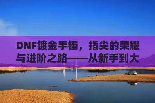 DNF镀金手镯，指尖的荣耀与进阶之路——从新手到大佬的必经之路，DNF镀金手镯，指尖的荣耀与进阶之路——从新手到大佬的必经之路