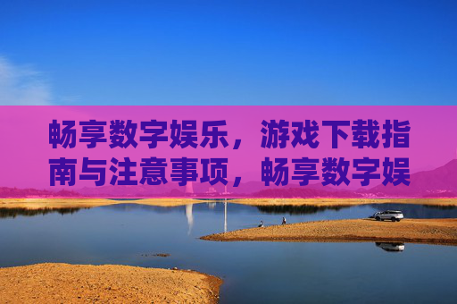 畅享数字娱乐，游戏下载指南与注意事项，畅享数字娱乐，游戏下载指南与注意事项