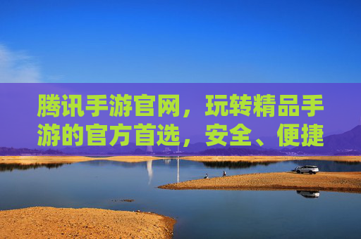 腾讯手游官网，玩转精品手游的官方首选，安全、便捷、福利全都有，腾讯手游官网，官方首选，安全便捷享福利，玩转精品手游