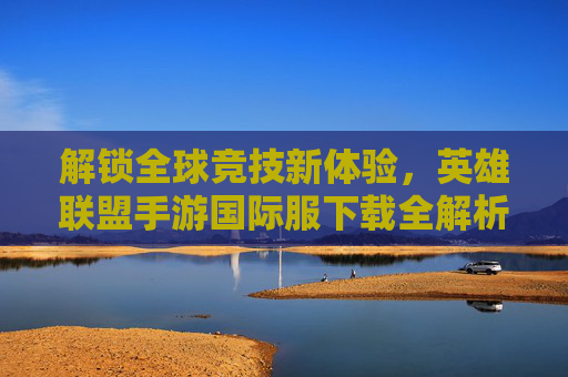 解锁全球竞技新体验,英雄联盟手游国际服下载全解析,解锁全球竞技新体验,英雄联盟手游国际服下载全解析