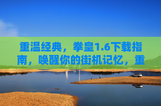 重温经典，拳皇1.6下载指南，唤醒你的街机记忆，重温经典，拳皇1.6下载指南，唤醒你的街机记忆