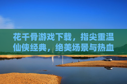 花千骨游戏下载，指尖重温仙侠经典，绝美场景与热血剧情等你体验，花千骨游戏下载，指尖重温仙侠经典，绝美场景与热血剧情等你体验
