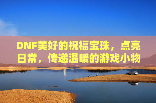 DNF美好的祝福宝珠,点亮日常,传递温暖的游戏小物,DNF美好祝福宝珠,点亮日常,传递温暖的日常游戏小物