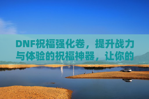 DNF祝福强化卷，提升战力与体验的祝福神器，让你的角色更强大！DNF祝福强化卷，提升战力与体验的祝福神器，让你的角色更强大！
