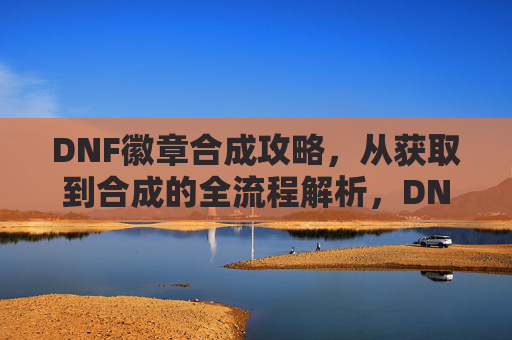 DNF徽章合成攻略,从获取到合成的全流程解析,DNF徽章合成攻略,从获取到合成的全流程解析