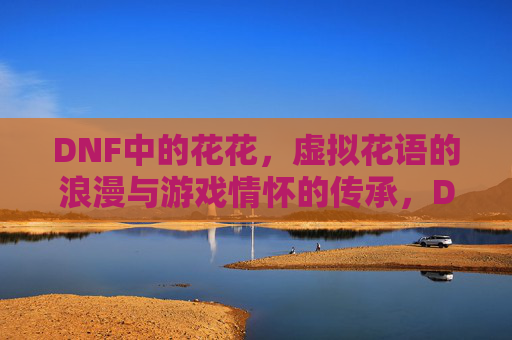 DNF中的花花,虚拟花语的浪漫与游戏情怀的传承,DNF中的花花,虚拟花语的浪漫与游戏情怀的传承