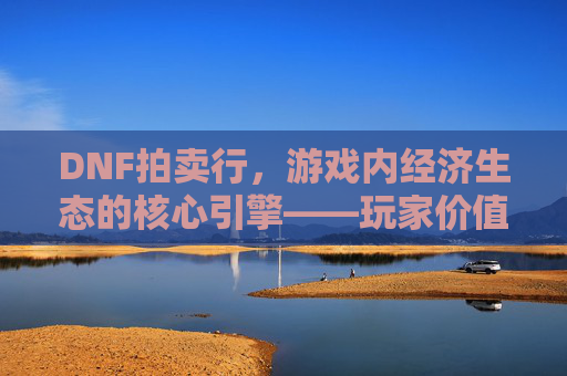 DNF拍卖行,游戏内经济生态的核心引擎——玩家价值流转的虚拟市场,DNF拍卖行,游戏内经济生态的核心引擎——玩家价值流转的虚拟市场