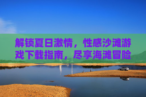 解锁夏日激情,性感沙滩游戏下载指南,尽享海滩冒险与甜蜜互动!解锁夏日激情,性感沙滩游戏下载指南,尽享海滩冒险与甜蜜互动!