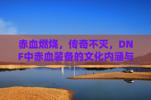 赤血燃烧，传奇不灭，DNF中赤血装备的文化内涵与玩家情怀，赤血燃烧，传奇不灭，DNF中赤血装备的文化内涵与玩家情怀