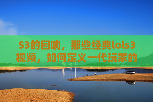 S3的回响,那些经典lols3视频,如何定义一代玩家的记忆,S3回响,经典LOL S3视频如何定义一代玩家的记忆