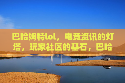 巴哈姆特lol，电竞资讯的灯塔，玩家社区的基石，巴哈姆特LOL，电竞资讯的灯塔，玩家社区的基石