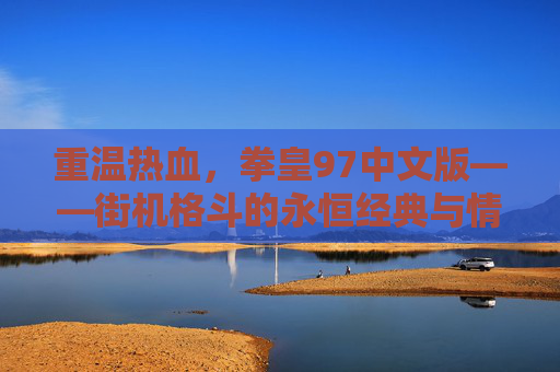 重温热血，拳皇97中文版——街机格斗的永恒经典与情怀回响，重温热血，拳皇97中文版——街机格斗的永恒经典与情怀回响