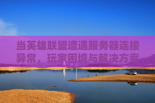 当英雄联盟遭遇服务器连接异常，玩家困境与解决方案全解析，当英雄联盟遭遇服务器连接异常，玩家困境与解决方案全解析