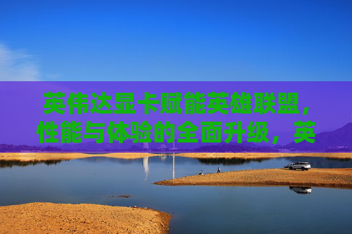 英伟达显卡赋能英雄联盟,性能与体验的全面升级,英伟达显卡赋能英雄联盟,性能与体验的全面升级