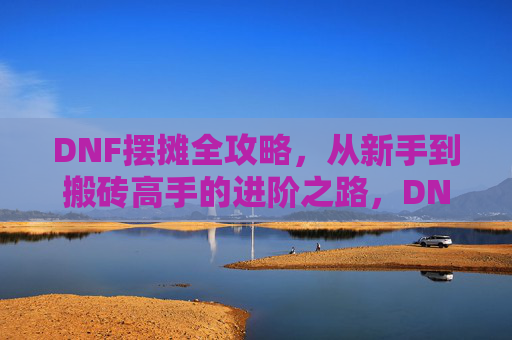 DNF摆摊全攻略，从新手到搬砖高手的进阶之路，DNF摆摊全攻略，从新手到搬砖高手的进阶之路