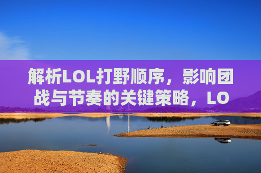 解析LOL打野顺序,影响团战与节奏的关键策略,LOL打野顺序解析,团战节奏的关键策略
