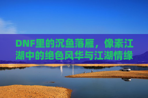 DNF里的沉鱼落雁,像素江湖中的绝色风华与江湖情缘,DNF沉鱼落雁,像素江湖的绝色风华与江湖情缘