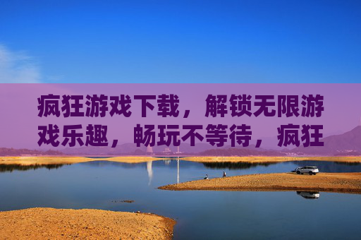 疯狂游戏下载，解锁无限游戏乐趣，畅玩不等待，疯狂游戏下载，解锁无限游戏乐趣，畅玩不等待