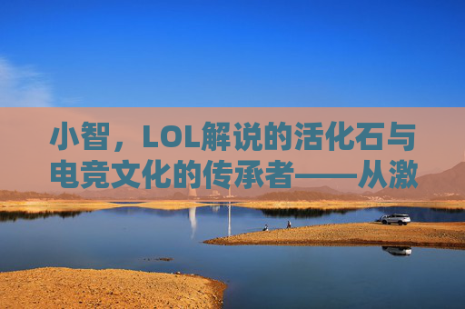 小智,LOL解说的活化石与电竞文化的传承者——从激情解说到赛场传奇的跨越,小智,LOL解说的活化石与电竞文化的传承者——从激情解说到赛场传奇的跨越