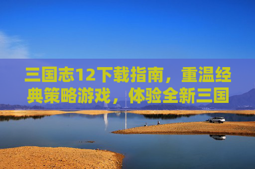 三国志12下载指南，重温经典策略游戏，体验全新三国世界，三国志12下载指南，重温经典策略游戏，探索全新三国世界