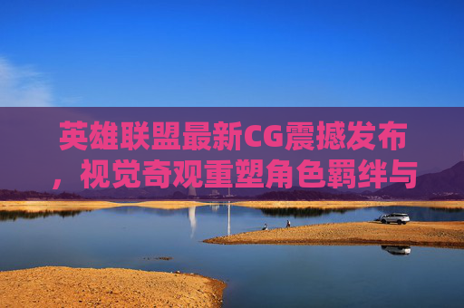 英雄联盟最新CG震撼发布,视觉奇观重塑角色羁绊与游戏叙事新篇章,英雄联盟最新CG震撼发布,视觉奇观重塑角色羁绊与游戏叙事新篇章