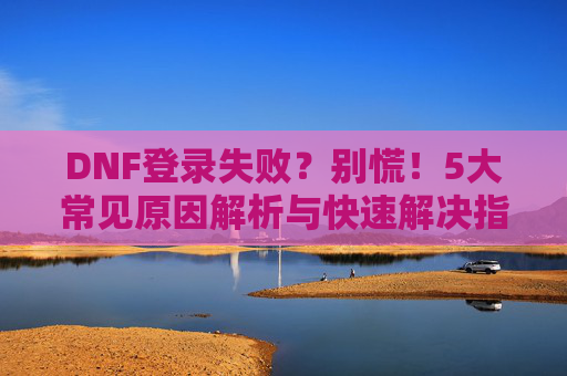 DNF登录失败？别慌！5大常见原因解析与快速解决指南，DNF登录失败？别慌！5大常见原因解析与快速解决指南