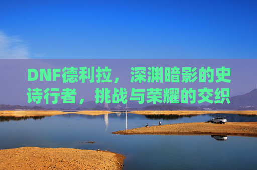 DNF德利拉,深渊暗影的史诗行者,挑战与荣耀的交织,DNF德利拉,深渊暗影的史诗行者,挑战与荣耀的交织