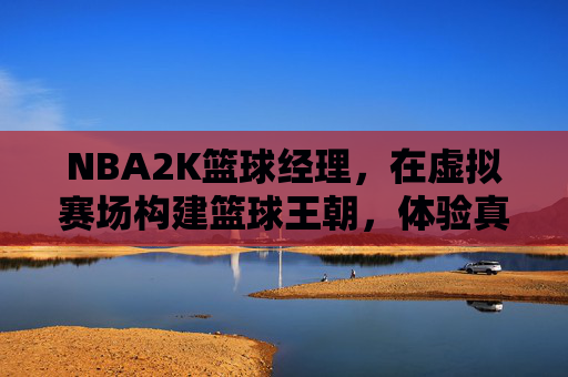 NBA2K篮球经理,在虚拟赛场构建篮球王朝,体验真实NBA的运营与策略魅力,NBA2K篮球经理,在虚拟赛场构建篮球王朝,体验真实NBA的运营与策略魅力