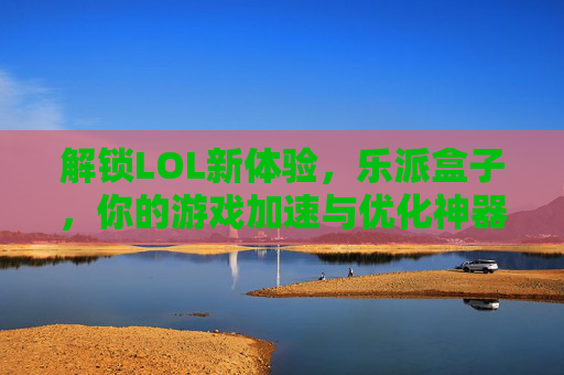 解锁LOL新体验,乐派盒子,你的游戏加速与优化神器,乐派盒子,解锁LOL新体验,游戏加速与优化神器