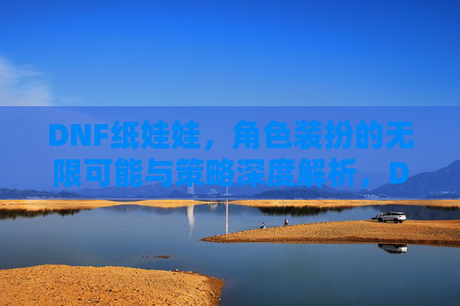 DNF纸娃娃,角色装扮的无限可能与策略深度解析,DNF纸娃娃,角色装扮的无限可能与策略深度解析