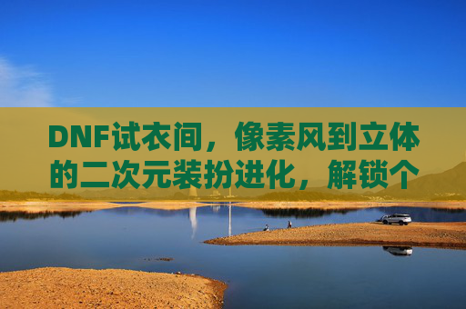DNF试衣间,像素风到立体的二次元装扮进化,解锁个性化角色塑造的无限可能,DNF试衣间,像素风到立体的二次元装扮进化,解锁个性化角色塑造的无限可能