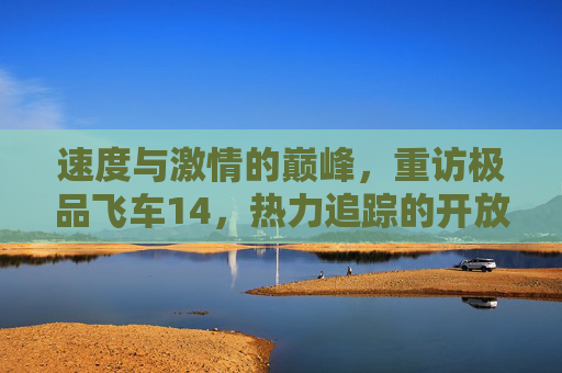 速度与激情的巅峰，重访极品飞车14，热力追踪的开放世界狂潮，速度与激情的巅峰，重访极品飞车14，热力追踪的开放世界狂潮