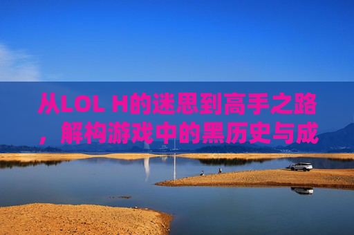 从LOL H的迷思到高手之路,解构游戏中的黑历史与成长密码,从LOL黑历史迷思到高手之路,解构游戏成长密码