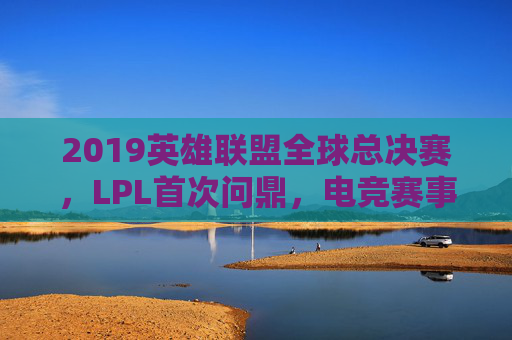 2019英雄联盟全球总决赛,LPL首次问鼎,电竞赛事的巅峰对决与时代印记,2019英雄联盟全球总决赛,LPL首冠与电竞赛事的巅峰对决时代印记
