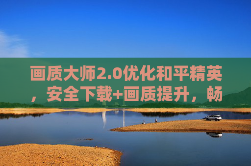 画质大师2.0优化和平精英,安全下载+画质提升,畅玩无忧,画质大师2.0优化和平精英,安全下载+画质提升,畅玩无忧