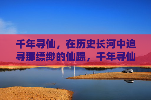 千年寻仙,在历史长河中追寻那缥缈的仙踪,千年寻仙,在历史长河中追寻那缥缈的仙踪