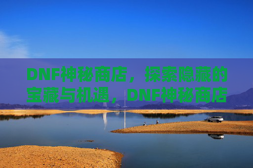 DNF神秘商店,探索隐藏的宝藏与机遇,DNF神秘商店,探索隐藏的宝藏与机遇