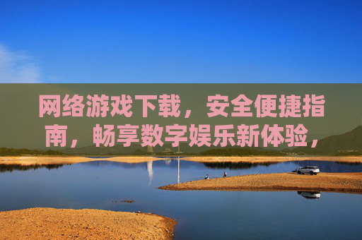 网络游戏下载,安全便捷指南,畅享数字娱乐新体验,网络游戏下载安全便捷指南,畅享数字娱乐新体验