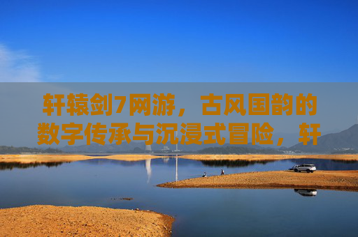 轩辕剑7网游,古风国韵的数字传承与沉浸式冒险,轩辕剑7网游,古风国韵的数字传承与沉浸式冒险