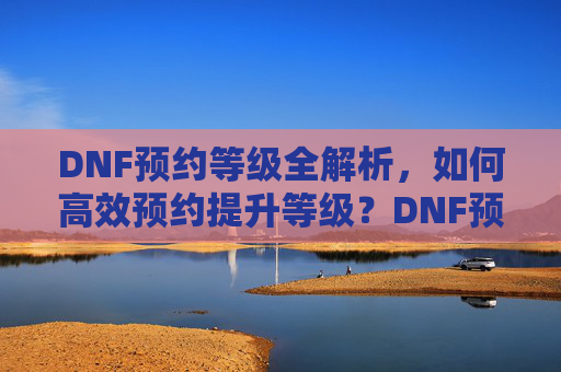 DNF预约等级全解析,如何高效预约提升等级?DNF预约等级全解析,如何高效预约提升等级?