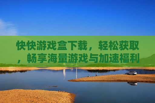 快快游戏盒下载，轻松获取，畅享海量游戏与加速福利，快快游戏盒下载，轻松获取，畅享海量游戏与加速福利