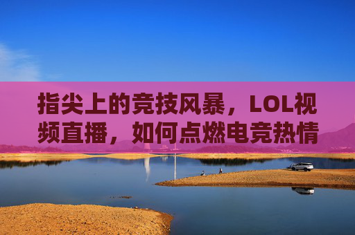 指尖上的竞技风暴，LOL视频直播，如何点燃电竞热情与社交新潮？指尖上的竞技风暴，LOL视频直播如何点燃电竞热情与社交新潮？